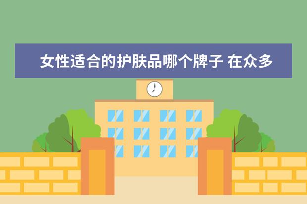 女性适合的护肤品哪个牌子 在众多护肤品牌中,哪个品牌的女士护肤品比较好? - ...
