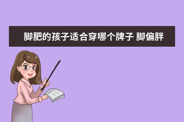 脚肥的孩子适合穿哪个牌子 脚偏胖脚面高买什么样的运动休闲鞋穿着好看舒服? - ...