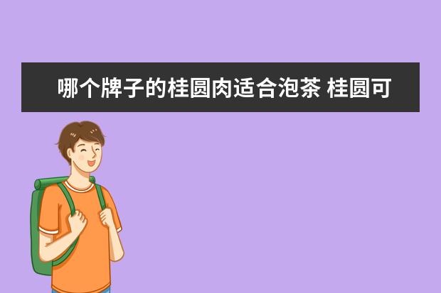 哪个牌子的桂圆肉适合泡茶 桂圆可以泡茶喝吗?喝了有什么好处呢?