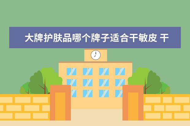 大牌护肤品哪个牌子适合干敏皮 干皮敏感肌肤用什么护肤品比较好