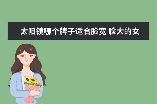 太阳镜哪个牌子适合脸宽 脸大的女生,该如何挑选适合自己的太阳镜?