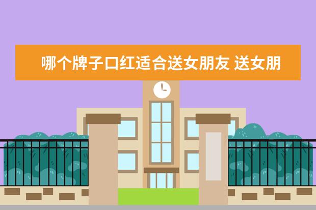 哪个牌子口红适合送女朋友 送女朋友送什么口红比较好?