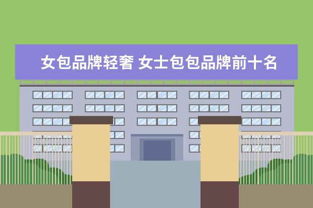 女包品牌轻奢 女士包包品牌前十名有哪些?