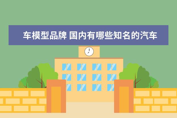 车模型品牌 国内有哪些知名的汽车模型制造商?