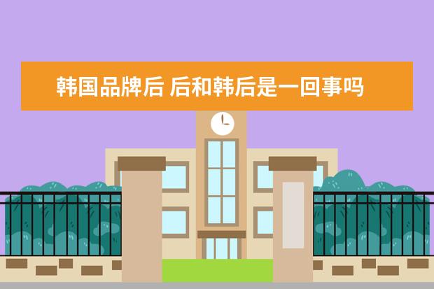 韩国品牌后 后和韩后是一回事吗