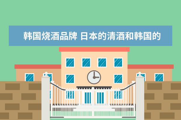 韩国烧酒品牌 日本的清酒和韩国的烧酒哪个更好喝?