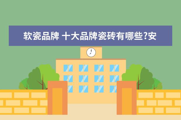 软瓷品牌 十大品牌瓷砖有哪些?安华瓷砖是十大品牌么? - 百度...