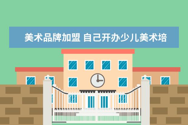 美术品牌加盟 自己开办少儿美术培训机构好还是加盟品牌美术机构好...