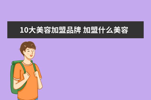10大美容加盟品牌 加盟什么美容品牌靠谱一点?要高端专业的