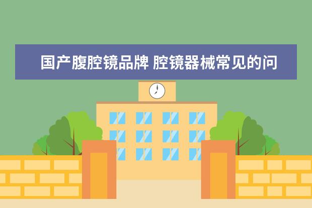 国产腹腔镜品牌 腔镜器械常见的问题有哪些,我该如何清洗和养护? - ...