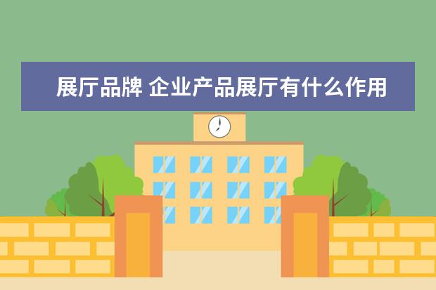 展厅品牌 企业产品展厅有什么作用和意义