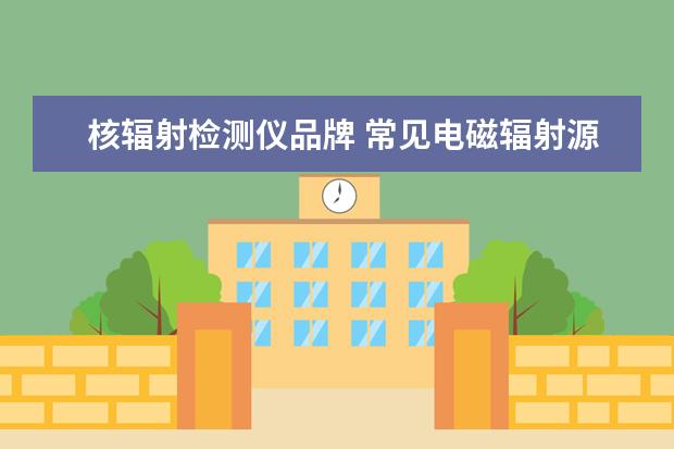 核辐射检测仪品牌 常见电磁辐射源及测量仪器推荐?