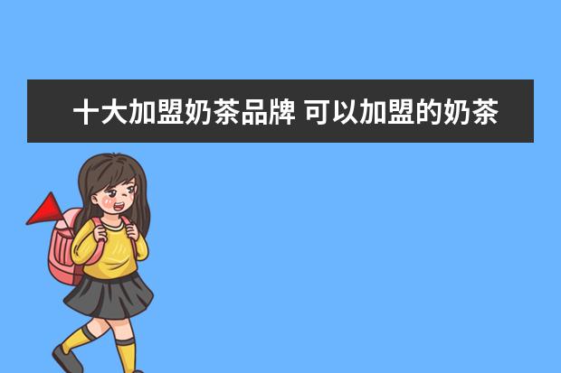 十大加盟奶茶品牌 可以加盟的奶茶店有哪些品牌