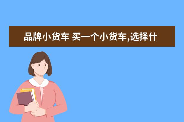 品牌小货车 买一个小货车,选择什么牌子好点?