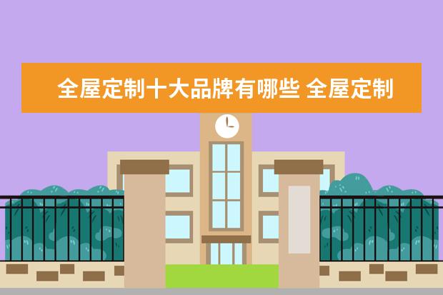 全屋定制十大品牌有哪些 全屋定制家具十大品牌有哪些?