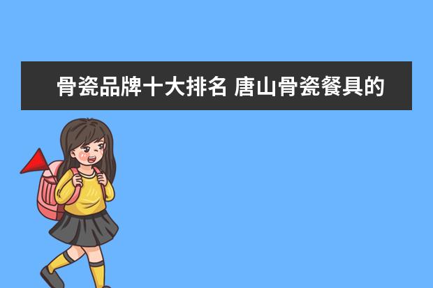 骨瓷品牌十大排名 唐山骨瓷餐具的十大品牌有哪些?