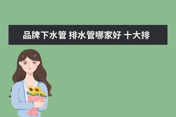 品牌下水管 排水管哪家好 十大排水管品牌介绍