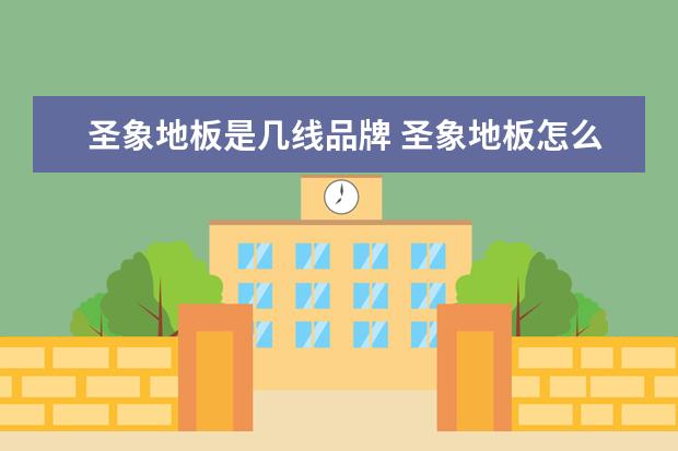 圣象地板是几线品牌 圣象地板怎么样?你觉得贵不贵?