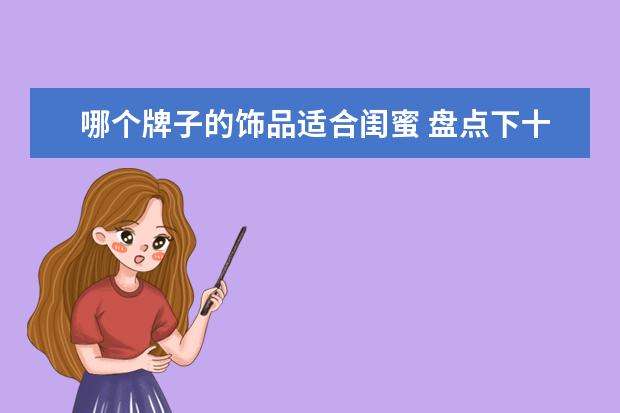 哪个牌子的饰品适合闺蜜 盘点下十大女生最喜欢的礼物是哪些?