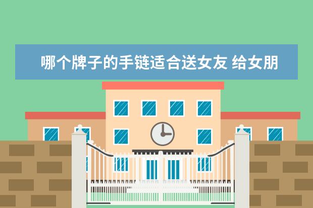 哪个牌子的手链适合送女友 给女朋友送手链,哪种款式她一定喜欢?