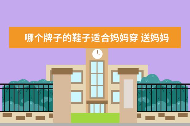 哪个牌子的鞋子适合妈妈穿 送妈妈鞋好不好?该怎么选送给妈妈的鞋子?
