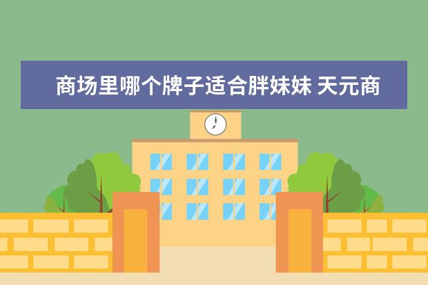 商场里哪个牌子适合胖妹妹 天元商厦天元商厦老板