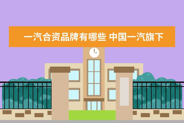 一汽合资品牌有哪些 中国一汽旗下有多少品牌(包括合资的)?