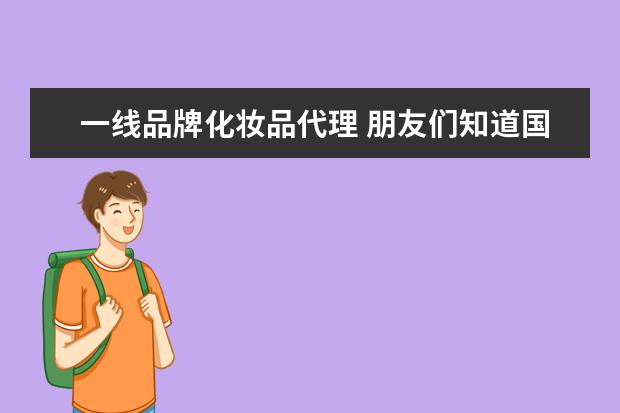 一线品牌化妆品代理 朋友们知道国际一线牌子化妆品的进货渠道吗 我想开...