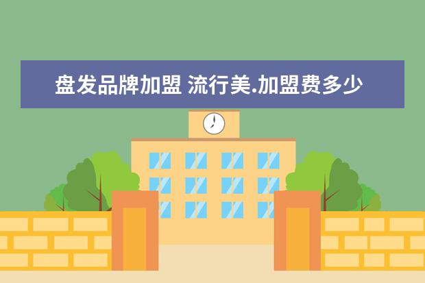 盘发品牌加盟 流行美.加盟费多少钱?拜托各位大神