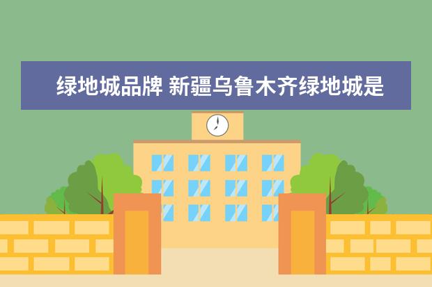 绿地城品牌 新疆乌鲁木齐绿地城是绿地吗