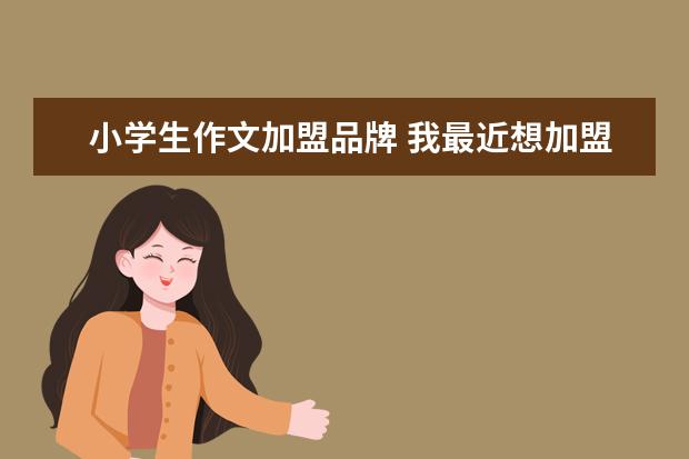 小学生作文加盟品牌 我最近想加盟一个作文培训品牌,朋友推荐阳光喔作文,...