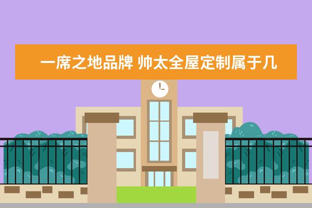 一席之地品牌 帅太全屋定制属于几线品牌?全屋定制的品牌有哪些? -...