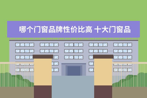 哪个门窗品牌性价比高 十大门窗品牌,哪个牌子性价比高?