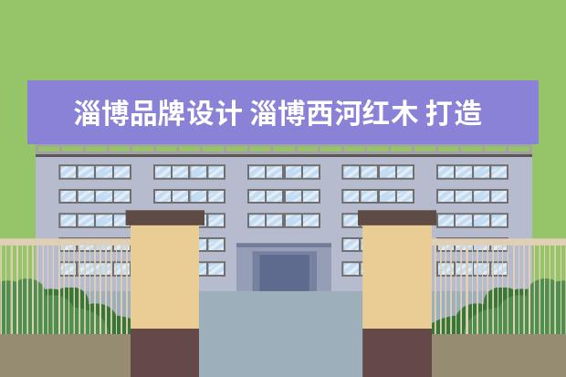 淄博品牌设计 淄博西河红木 打造“儒雅鲁作、红木西河”
