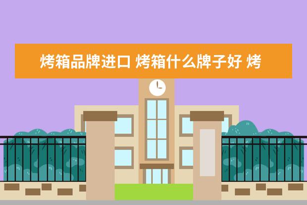 烤箱品牌进口 烤箱什么牌子好 烤箱十大品牌排行榜