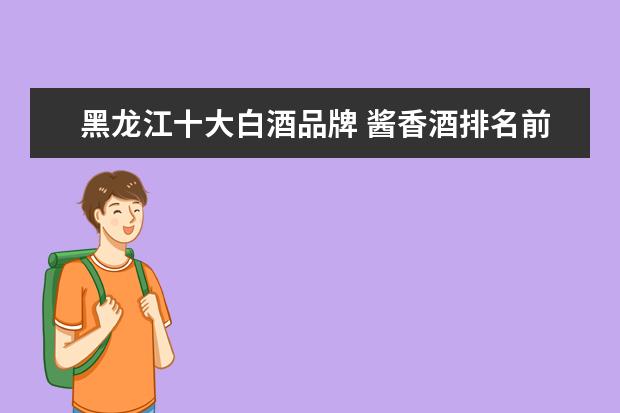 黑龙江十大白酒品牌 酱香酒排名前十名的品牌