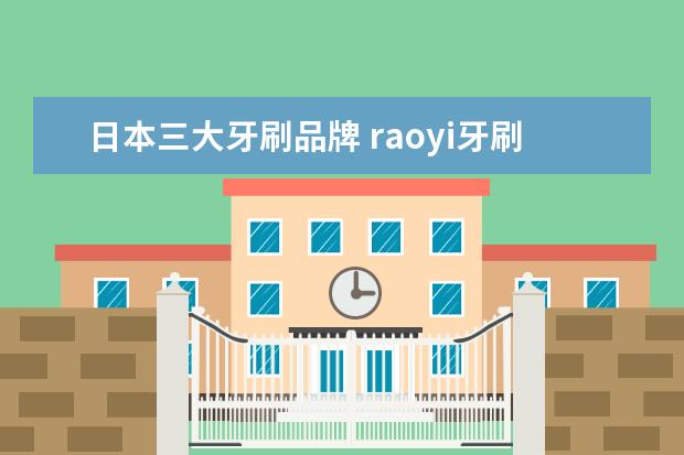 日本三大牙刷品牌 raoyi牙刷是什么牌子、怎么样、是日本的吗