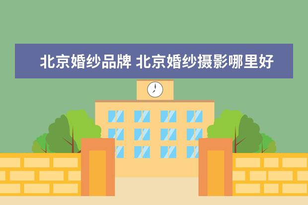 北京婚纱品牌 北京婚纱摄影哪里好北京哪个婚纱摄影店好