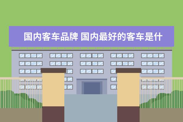 国内客车品牌 国内最好的客车是什么品牌呢?