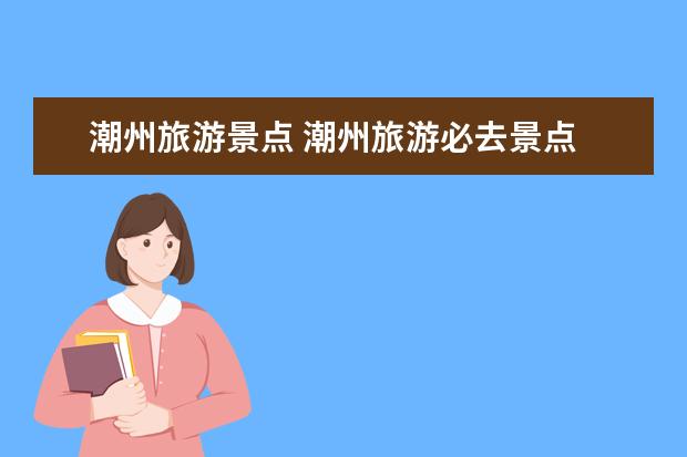 潮州旅游景点 潮州旅游必去景点