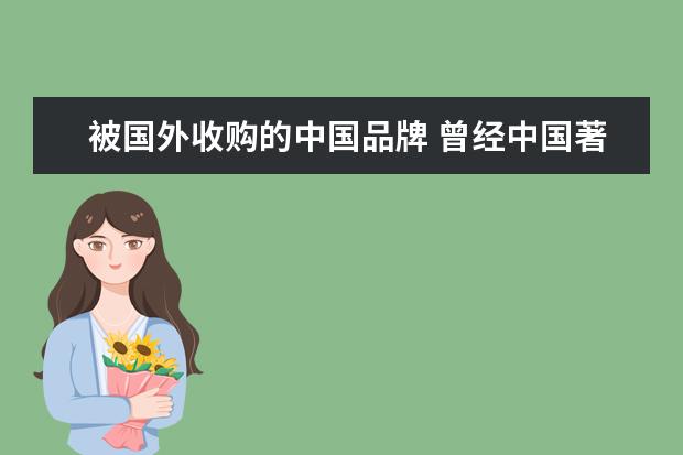 被国外收购的中国品牌 曾经中国著名品牌而如今破产或被收购的品牌有那些? ...