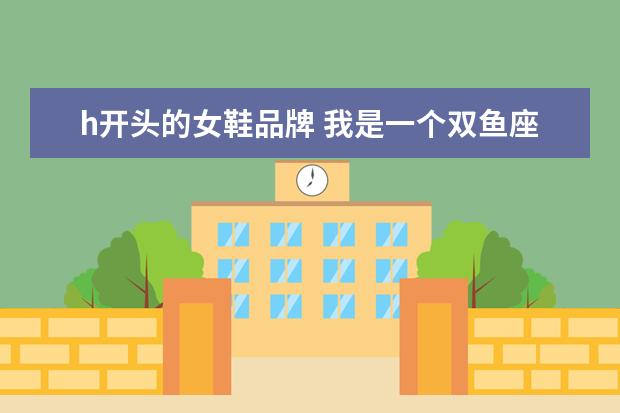 h开头的女鞋品牌 我是一个双鱼座的女生,想起一个好听的英文名,最好是...