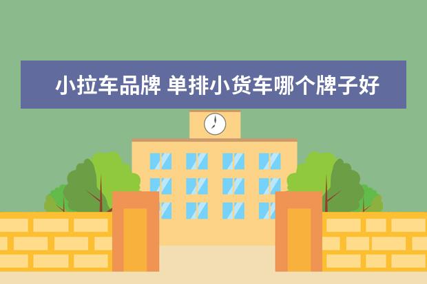 小拉车品牌 单排小货车哪个牌子好?
