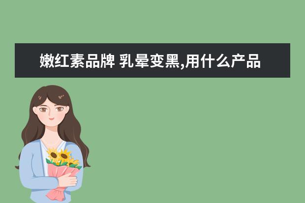 嫩红素品牌 乳晕变黑,用什么产品可以恢复粉嫩