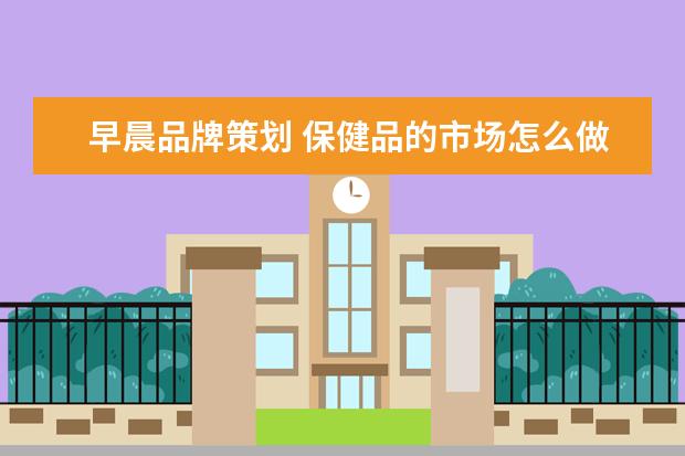 早晨品牌策划 保健品的市场怎么做?前期策划,给个大概就行 - 百度...