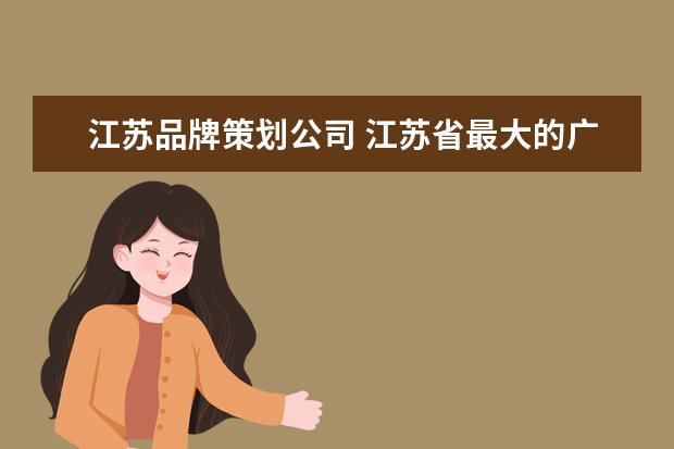 江苏品牌策划公司 江苏省最大的广告公司 以及最大的化工公司是哪个?包...