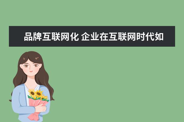 品牌互联网化 企业在互联网时代如何打造品牌?企业品牌策划运营经...