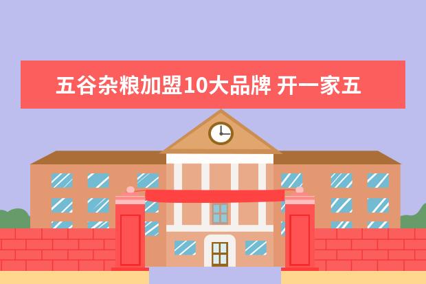 五谷杂粮加盟10大品牌 开一家五谷杂粮加盟店需要投入多少钱?