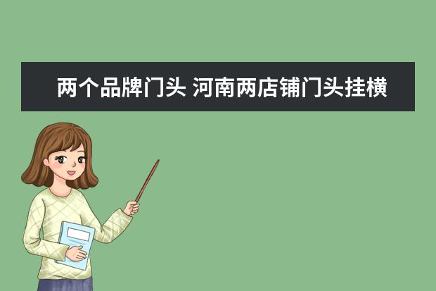 两个品牌门头 河南两店铺门头挂横幅商业互吹,怎么看待两个商家的...