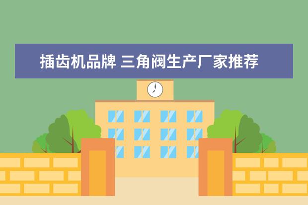 插齿机品牌 三角阀生产厂家推荐 三角阀品牌对比介绍